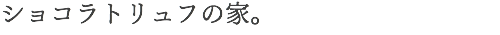 ショコラトリュフの家。